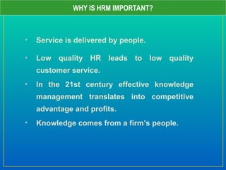 • Service is delivered by people.
• Low quality HR leads to low quality
customer service.
• In the 21st century effective knowledge
management translates into competitive
advantage and profits.
• Knowledge comes from a firm’s people.
WHY IS HRM IMPORTANT?
 