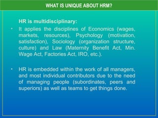 HR is multidisciplinary:
• It applies the disciplines of Economics (wages,
markets, resources), Psychology (motivation,
satisfaction), Sociology (organization structure,
culture) and Law (Maternity Benefit Act, Min.
Wage Act, Factories Act, IRO, etc.).
• HR is embedded within the work of all managers,
and most individual contributors due to the need
of managing people (subordinates, peers and
superiors) as well as teams to get things done.
WHAT IS UNIQUE ABOUT HRM?
 