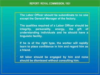 REPORT: ROYAL COMMISSION, 1931
 The Labor Officer should be subordinate to no one
except the General Manager of the factory.
 The qualities required of a Labor Officer should be
integrity, personality, energy, the gift of
understanding individuals and he should have a
linguistic facility.
 If he is of the right type, the worker will rapidly
learn to place confidence in him and regard him as
a friend.
 All labor should be engaged by him and none
should be dismissed without consulting him.
 