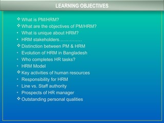  What is PM/HRM?
 What are the objectives of PM/HRM?
• What is unique about HRM?
• HRM stakeholders……………
 Distinction between PM & HRM
• Evolution of HRM in Bangladesh
• Who completes HR tasks?
• HRM Model
 Key activities of human resources
• Responsibility for HRM
• Line vs. Staff authority
• Prospects of HR manager
 Outstanding personal qualities
LEARNING OBJECTIVES
 