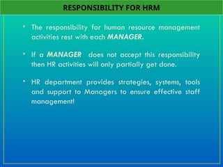 • The responsibility for human resource management
activities rest with each MANAGER.
• If a MANAGER does not accept this responsibility
then HR activities will only partially get done.
• HR department provides strategies, systems, tools
and support to Managers to ensure effective staff
management!
RESPONSIBILITY FOR HRM
 