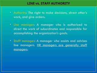 • Authority: The right to make decisions, direct other’s
work, and give orders.
• Line manager: A manager who is authorized to
direct the work of subordinates and responsible for
accomplishing the organization’s goals.
• Staff manager: A manager who assists and advises
line managers. HR managers are generally staff
managers.
LINE vs. STAFF AUTHORITY
 