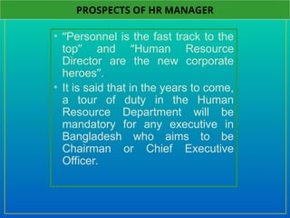 • “Personnel is the fast track to the
top” and “Human Resource
Director are the new corporate
heroes”.
• It is said that in the years to come,
a tour of duty in the Human
Resource Department will be
mandatory for any executive in
Bangladesh who aims to be
Chairman or Chief Executive
Officer.
PROSPECTS OF HR MANAGER
 
