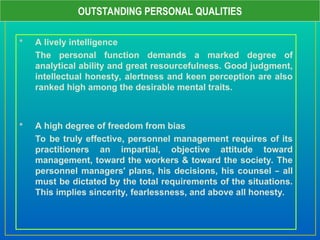  A lively intelligence
The personal function demands a marked degree of
analytical ability and great resourcefulness. Good judgment,
intellectual honesty, alertness and keen perception are also
ranked high among the desirable mental traits.
 A high degree of freedom from bias
To be truly effective, personnel management requires of its
practitioners an impartial, objective attitude toward
management, toward the workers & toward the society. The
personnel managers’ plans, his decisions, his counsel – all
must be dictated by the total requirements of the situations.
This implies sincerity, fearlessness, and above all honesty.
OUTSTANDING PERSONAL QUALITIES
 