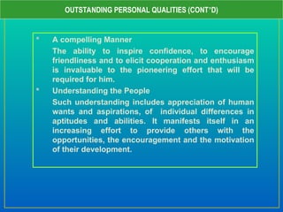  A compelling Manner
The ability to inspire confidence, to encourage
friendliness and to elicit cooperation and enthusiasm
is invaluable to the pioneering effort that will be
required for him.
 Understanding the People
Such understanding includes appreciation of human
wants and aspirations, of individual differences in
aptitudes and abilities. It manifests itself in an
increasing effort to provide others with the
opportunities, the encouragement and the motivation
of their development.
OUTSTANDING PERSONAL QUALITIES (CONT’D)
 