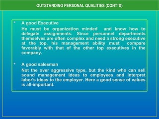  A good Executive
He must be organization minded and know how to
delegate assignments. Since personnel departments
themselves are often complex and need a strong executive
at the top, his management ability must compare
favorably with that of the other top executives in the
company.
 A good salesman
Not the over aggressive type, but the kind who can sell
sound management ideas to employees and interpret
labor’s ideas to the employer. Here a good sense of values
is all-important.
OUTSTANDING PERSONAL QUALITIES (CONT’D)
 