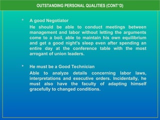  A good Negotiator
He should be able to conduct meetings between
management and labor without letting the arguments
come to a boil, able to maintain his own equilibrium
and get a good night's sleep even after spending an
entire day at the conference table with the most
arrogant of union leaders.
 He must be a Good Technician
Able to analyze details concerning labor laws,
interpretations and executive orders. Incidentally, he
must also have the faculty of adapting himself
gracefully to changed conditions.
OUTSTANDING PERSONAL QUALITIES (CONT’D)
 