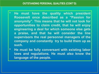  He must have the quality which president
Roosevelt once described as a “Passion for
anonymity”. This means that he will not look for
opportunities to claim credit, that he will enjoy
engineering a deal for which someone else gets
a praise, and that he will consider the line
supervisors the real personnel managers of the
company and constantly try to build them up as
such.
 He must be fully conversant with existing labor
laws and regulations. He must also know the
language of the people.
OUTSTANDING PERSONAL QUALITIES (CONT’D)
 