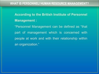 WHAT IS PERSONNEL/ HUMAN RESOURCE MANAGEMENT?
According to the British Institute of Personnel
Management :
“Personnel Management can be defined as “that
part of management which is concerned with
people at work and with their relationship within
an organization.”
 