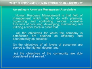 WHAT IS PERSONNEL/ HUMAN RESOURCE MANAGEMENT?
According to American Management Association:
Human Resource Management is that field of
management which has to do with planning,
organizing and controlling various operative
functions of procuring, developing, maintaining and
utilizing a work force in order that
(a) the objectives for which the company is
established are attained as efficiently and
economically as possible;
(b) the objectives of all levels of personnel are
served to the highest degree; and
(c) the objectives of the community are duly
considered and served.”
 