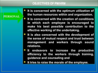OBJECTIVES OF PM/HRM
 It is concerned with the optimum utilization of
the human resources within and organization.
 It is concerned with the creation of conditions
in which each employee is encouraged to
make his best possible contribution to the
effective working of the undertaking.
 It is also concerned with the development of
the sense of mutual respect and trust between
management and workers through sound
relations.
 It endeavors to increase the productive
efficiency to the workers through training,
guidance and counseling and
 It tries to raise the morale of the employee.
PERSONAL
 