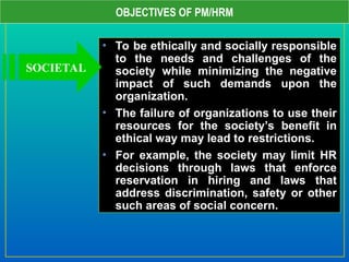 OBJECTIVES OF PM/HRM
• To be ethically and socially responsible
to the needs and challenges of the
society while minimizing the negative
impact of such demands upon the
organization.
• The failure of organizations to use their
resources for the society’s benefit in
ethical way may lead to restrictions.
• For example, the society may limit HR
decisions through laws that enforce
reservation in hiring and laws that
address discrimination, safety or other
such areas of social concern.
SOCIETAL
 