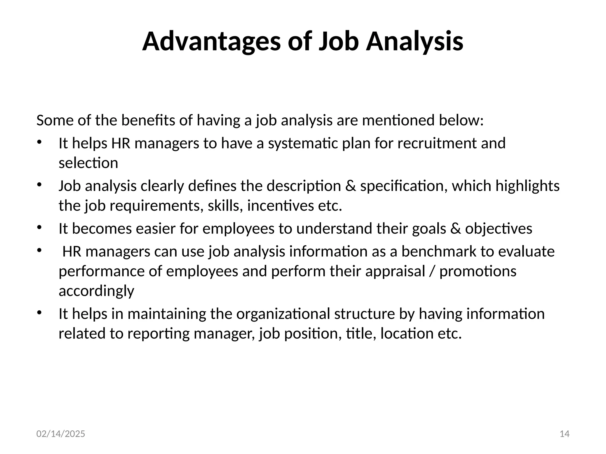 02/14/2025 14
Advantages of Job Analysis
Some of the benefits of having a job analysis are mentioned below:
• It helps HR managers to have a systematic plan for recruitment and
selection
• Job analysis clearly defines the description & specification, which highlights
the job requirements, skills, incentives etc.
• It becomes easier for employees to understand their goals & objectives
• HR managers can use job analysis information as a benchmark to evaluate
performance of employees and perform their appraisal / promotions
accordingly
• It helps in maintaining the organizational structure by having information
related to reporting manager, job position, title, location etc.
 