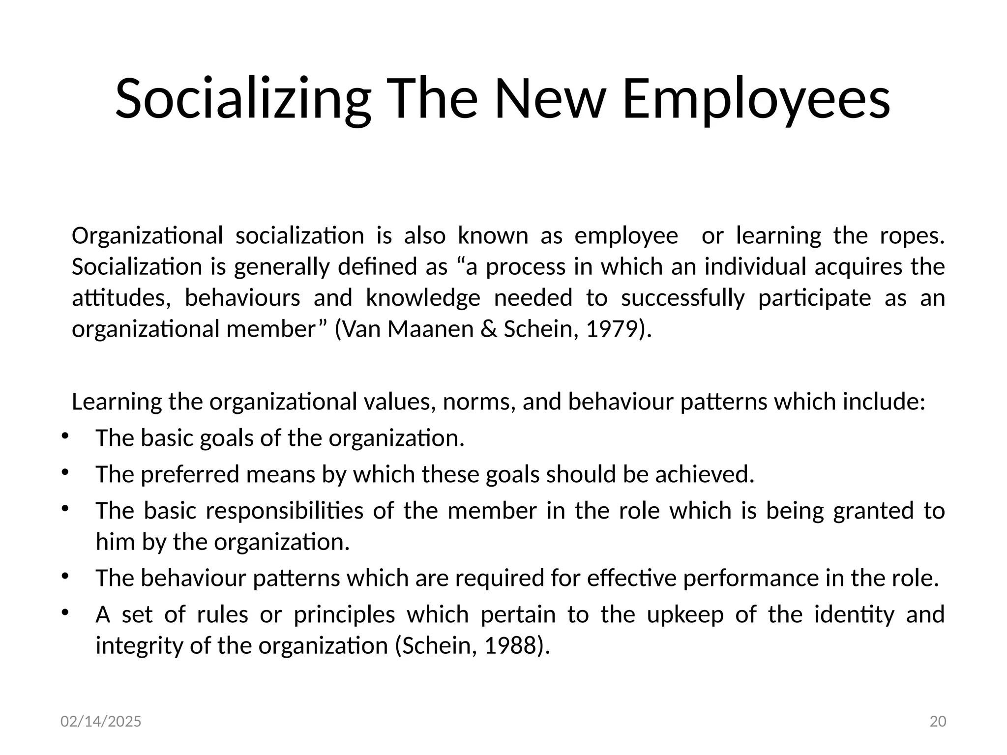 02/14/2025 20
Organizational socialization is also known as employee or learning the ropes.
Socialization is generally defined as “a process in which an individual acquires the
attitudes, behaviours and knowledge needed to successfully participate as an
organizational member” (Van Maanen & Schein, 1979).
Learning the organizational values, norms, and behaviour patterns which include:
• The basic goals of the organization.
• The preferred means by which these goals should be achieved.
• The basic responsibilities of the member in the role which is being granted to
him by the organization.
• The behaviour patterns which are required for effective performance in the role.
• A set of rules or principles which pertain to the upkeep of the identity and
integrity of the organization (Schein, 1988).
Socializing The New Employees
 