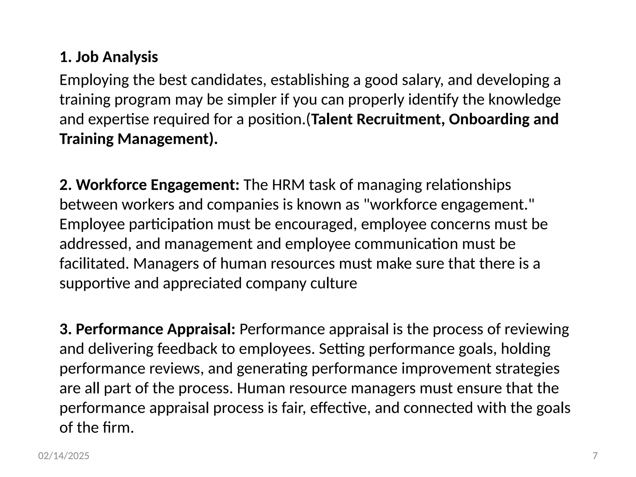 02/14/2025 7
1. Job Analysis
Employing the best candidates, establishing a good salary, and developing a
training program may be simpler if you can properly identify the knowledge
and expertise required for a position.(Talent Recruitment, Onboarding and
Training Management).
2. Workforce Engagement: The HRM task of managing relationships
between workers and companies is known as "workforce engagement."
Employee participation must be encouraged, employee concerns must be
addressed, and management and employee communication must be
facilitated. Managers of human resources must make sure that there is a
supportive and appreciated company culture
3. Performance Appraisal: Performance appraisal is the process of reviewing
and delivering feedback to employees. Setting performance goals, holding
performance reviews, and generating performance improvement strategies
are all part of the process. Human resource managers must ensure that the
performance appraisal process is fair, effective, and connected with the goals
of the firm.
 