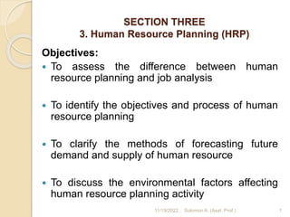 SECTION THREE
3. Human Resource Planning (HRP)
Objectives:
 To assess the difference between human
resource planning and job analysis
 To identify the objectives and process of human
resource planning
 To clarify the methods of forecasting future
demand and supply of human resource
 To discuss the environmental factors affecting
human resource planning activity
1
11/19/2022 Solomon A. (Asst. Prof.)
 