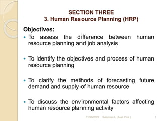 SECTION THREE
3. Human Resource Planning (HRP)
Objectives:
 To assess the difference between human
resource planning and job analysis
 To identify the objectives and process of human
resource planning
 To clarify the methods of forecasting future
demand and supply of human resource
 To discuss the environmental factors affecting
human resource planning activity
1
11/30/2022 Solomon A. (Asst. Prof.)
 