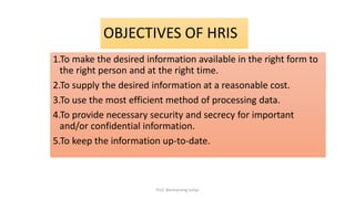1.To make the desired information available in the right form to
the right person and at the right time.
2.To supply the desired information at a reasonable cost.
3.To use the most efficient method of processing data.
4.To provide necessary security and secrecy for important
and/or confidential information.
5.To keep the information up-to-date.
OBJECTIVES OF HRIS
Prof. Wechansing Suliya
 
