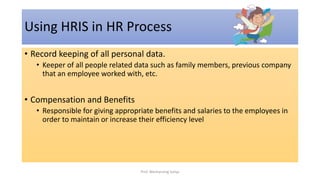 • Record keeping of all personal data.
• Keeper of all people related data such as family members, previous company
that an employee worked with, etc.
• Compensation and Benefits
• Responsible for giving appropriate benefits and salaries to the employees in
order to maintain or increase their efficiency level
Using HRIS in HR Process
Prof. Wechansing Suliya
 