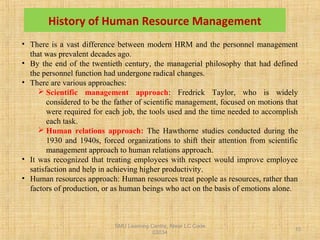 SMU Learning Centre, Alwar LC Code
03034
10
History of Human Resource Management
• There is a vast difference between modern HRM and the personnel management
that was prevalent decades ago.
• By the end of the twentieth century, the managerial philosophy that had defined
the personnel function had undergone radical changes.
• There are various approaches:
 Scientific management approach: Fredrick Taylor, who is widely
considered to be the father of scientific management, focused on motions that
were required for each job, the tools used and the time needed to accomplish
each task.
 Human relations approach: The Hawthorne studies conducted during the
1930 and 1940s, forced organizations to shift their attention from scientific
management approach to human relations approach.
• It was recognized that treating employees with respect would improve employee
satisfaction and help in achieving higher productivity.
• Human resources approach: Human resources treat people as resources, rather than
factors of production, or as human beings who act on the basis of emotions alone.
 