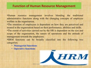 SMU Learning Centre, Alwar LC Code
03034
12
Function of Human Resource Management
•Human resource management involves blending the traditional
administrative functions along with the changing concepts of employee
welfare in the organisation.
•The retention of employees is dependent on how they are perceived and
treated in the organisation based on their performance, abilities and skills.
•The extent of activities carried out by the HR is dependent on the size and
scope of the organisation, the nature of operations and the attitude of
management towards the employees.
•HRM functions can be broadly classified into the following two
categories:
• Managerial functions
• Operative functions
 