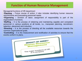 SMU Learning Centre, Alwar LC Code
03034
14
Function of Human Resource Management
Managerial functions of HR department
•Planning – Future course of action; it also includes identifying human resource
requirements and forecasting personnel needs.
•Organizing – Division of labor; assignment of responsibility is part of the
organization's functions.
•Staffing – It is the process of obtaining and maintaining capable and competent
personnel in various positions at all levels, i.e., manpower planning, recruitment,
selection, placement and induction.
•Directing – It is the process of directing all the available resources towards the
common organizational goals.
•Controlling – It is the measurement and rectification of activities to ensure that the
events conform to plans.
 