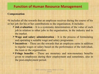 SMU Learning Centre, Alwar LC Code
03034
17
Function of Human Resource Management
Compensation
•It includes all the rewards that an employee receives during the course of his
or her job–for his or her contributions to the organisation. It includes:
Job evaluation – It is a systematic determination of the value of each
job in relation to other jobs in the organisation, in the industry and in
the market.
Wage and salary administration – It is the process of formulating
and operating a suitable wage and salary programme.
Incentives – These are the rewards that an employee earns in addition
to regular wages or salary based on the performance of the individual,
the team or the organisation.
Fringe benefits – These are monetary and non-monetary benefits
given to employees during their employment and sometimes, also in
the post-employment period.
 