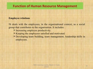 SMU Learning Centre, Alwar LC Code
03034
18
Employee relations
•It deals with the employees, in the organisational context, as a social
group that contributes to the organisation. It includes:
Increasing employee productivity.
Keeping the employees satisfied and motivated.
Developing team building, team management, leadership skills in
employees.
Function of Human Resource Management
 