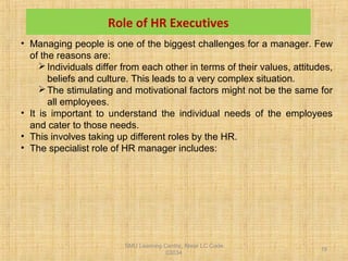 SMU Learning Centre, Alwar LC Code
03034
19
Role of HR Executives
• Managing people is one of the biggest challenges for a manager. Few
of the reasons are:
Individuals differ from each other in terms of their values, attitudes,
beliefs and culture. This leads to a very complex situation.
The stimulating and motivational factors might not be the same for
all employees.
• It is important to understand the individual needs of the employees
and cater to those needs.
• This involves taking up different roles by the HR.
• The specialist role of HR manager includes:
 