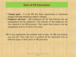 SMU Learning Centre, Alwar LC Code
03034
21
• Change agent – It is the HR that helps organisations to implement
changes and help employees adapt to changes.
• Employee advocate – HR employees are the link between the top
management and the employees. The concerns of the employees are
first reported to the HR personnel. They report these issues to the top
management and try to resolve the issues.
HR in any organisation has multiple roles to play. No HR can perform
just one role. They may have to perform all the mentioned roles at
different stages in their career as HR personnel.
Role of HR Executives
 