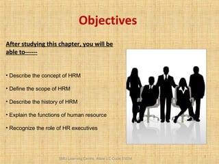 SMU Learning Centre, Alwar LC Code 03034
3
Objectives
After studying this chapter, you will be
able to------
• Describe the concept of HRM
• Define the scope of HRM
• Describe the history of HRM
• Explain the functions of human resource
• Recognize the role of HR executives
 
