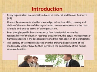SMU Learning Centre, Alwar LC Code
03034
4
Introduction
• Every organization is essentially a blend of material and Human Resource
(HR).
• Human Resource refers to the knowledge, education, skills, training and
ability of the members of the organization. Human resources are the most
valuable and unique assets of an organization.
• Even though specific human resource functions/activities are the
responsibility of the human resource department, the actual management of
human resources is the responsibility of all the managers in an organization.
• The scarcity of talented resources and the growing expectations of the
modern day worker have further increased the complexity of the human
resource function.
 