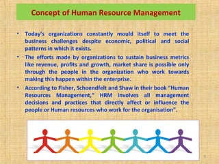 SMU Learning Centre, Alwar LC Code
03034
5
Concept of Human Resource Management
• Today’s organizations constantly mould itself to meet the
business challenges despite economic, political and social
patterns in which it exists.
• The efforts made by organizations to sustain business metrics
like revenue, profits and growth, market share is possible only
through the people in the organization who work towards
making this happen within the enterprise.
• According to Fisher, Schoendfelt and Shaw in their book “Human
Resources Management,“ HRM involves all management
decisions and practices that directly affect or influence the
people or Human resources who work for the organisation”.
 