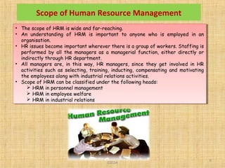 SMU Learning Centre, Alwar LC Code
03034
8
• The scope of HRM is wide and far-reaching.
• An understanding of HRM is important to anyone who is employed in an
organisation.
• HR issues become important wherever there is a group of workers. Staffing is
performed by all the managers as a managerial function, either directly or
indirectly through HR department.
• All managers are, in this way, HR managers, since they get involved in HR
activities such as selecting, training, inducting, compensating and motivating
the employees along with industrial relations activities.
• Scope of HRM can be classified under the following heads:
 HRM in personnel management
 HRM in employee welfare
 HRM in industrial relations
• The scope of HRM is wide and far-reaching.
• An understanding of HRM is important to anyone who is employed in an
organisation.
• HR issues become important wherever there is a group of workers. Staffing is
performed by all the managers as a managerial function, either directly or
indirectly through HR department.
• All managers are, in this way, HR managers, since they get involved in HR
activities such as selecting, training, inducting, compensating and motivating
the employees along with industrial relations activities.
• Scope of HRM can be classified under the following heads:
 HRM in personnel management
 HRM in employee welfare
 HRM in industrial relations
Scope of Human Resource Management
 