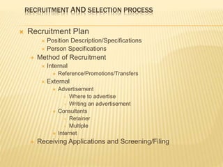 RECRUITMENT AND SELECTION PROCESS
 Recruitment Plan
 Position Description/Specifications
 Person Specifications
 Method of Recruitment
 Internal
 Reference/Promotions/Transfers
 External
 Advertisement
 Where to advertise
 Writing an advertisement
 Consultants
 Retainer
 Multiple
 Internet
 Receiving Applications and Screening/Filing
 