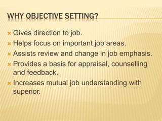 WHY OBJECTIVE SETTING?
 Gives direction to job.
 Helps focus on important job areas.
 Assists review and change in job emphasis.
 Provides a basis for appraisal, counselling
and feedback.
 Increases mutual job understanding with
superior.
 