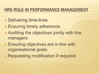 HRS ROLE IN PERFORMANCE MANAGEMENT
 Delivering time-lines
 Ensuring timely adherence
 Auditing the objectives jointly with line
managers
 Ensuring objectives are in line with
organisational goals
 Requesting modification if required
 