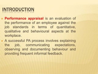 INTRODUCTION
 Performance appraisal is an evaluation of
the performance of an employee against the
job standards in terms of quantitative,
qualitative and behavioural aspects at the
workplace.
 A successful PA process involves explaining
the job, communicating expectations,
observing and documenting behaviour and
providing frequent informal feedback.
 