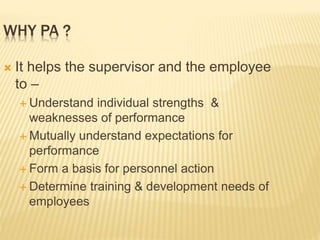 WHY PA ?
 It helps the supervisor and the employee
to –
 Understand individual strengths &
weaknesses of performance
 Mutually understand expectations for
performance
 Form a basis for personnel action
 Determine training & development needs of
employees
 