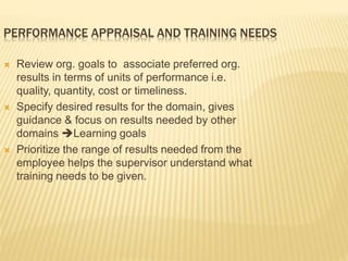 PERFORMANCE APPRAISAL AND TRAINING NEEDS
 Review org. goals to associate preferred org.
results in terms of units of performance i.e.
quality, quantity, cost or timeliness.
 Specify desired results for the domain, gives
guidance & focus on results needed by other
domains Learning goals
 Prioritize the range of results needed from the
employee helps the supervisor understand what
training needs to be given.
 