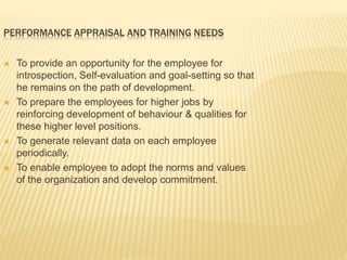 PERFORMANCE APPRAISAL AND TRAINING NEEDS
 To provide an opportunity for the employee for
introspection, Self-evaluation and goal-setting so that
he remains on the path of development.
 To prepare the employees for higher jobs by
reinforcing development of behaviour & qualities for
these higher level positions.
 To generate relevant data on each employee
periodically.
 To enable employee to adopt the norms and values
of the organization and develop commitment.
 