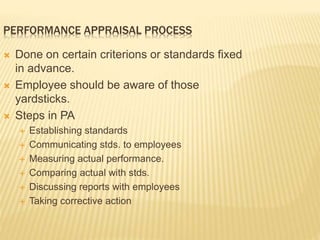 PERFORMANCE APPRAISAL PROCESS
 Done on certain criterions or standards fixed
in advance.
 Employee should be aware of those
yardsticks.
 Steps in PA
 Establishing standards
 Communicating stds. to employees
 Measuring actual performance.
 Comparing actual with stds.
 Discussing reports with employees
 Taking corrective action
 