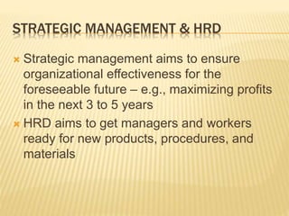 STRATEGIC MANAGEMENT & HRD
 Strategic management aims to ensure
organizational effectiveness for the
foreseeable future – e.g., maximizing profits
in the next 3 to 5 years
 HRD aims to get managers and workers
ready for new products, procedures, and
materials
 