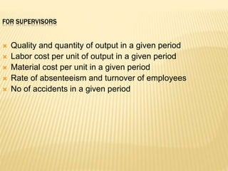 FOR SUPERVISORS
 Quality and quantity of output in a given period
 Labor cost per unit of output in a given period
 Material cost per unit in a given period
 Rate of absenteeism and turnover of employees
 No of accidents in a given period
 