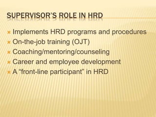 SUPERVISOR’S ROLE IN HRD
 Implements HRD programs and procedures
 On-the-job training (OJT)
 Coaching/mentoring/counseling
 Career and employee development
 A “front-line participant” in HRD
 