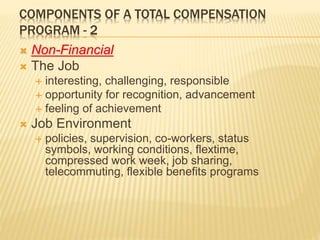 COMPONENTS OF A TOTAL COMPENSATION
PROGRAM - 2
 Non-Financial
 The Job
 interesting, challenging, responsible
 opportunity for recognition, advancement
 feeling of achievement
 Job Environment
 policies, supervision, co-workers, status
symbols, working conditions, flextime,
compressed work week, job sharing,
telecommuting, flexible benefits programs
 