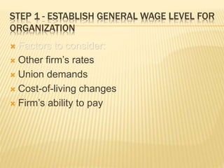 STEP 1 - ESTABLISH GENERAL WAGE LEVEL FOR
ORGANIZATION
 Factors to consider:
 Other firm’s rates
 Union demands
 Cost-of-living changes
 Firm’s ability to pay
 