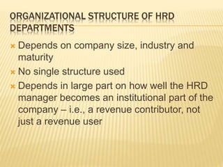 ORGANIZATIONAL STRUCTURE OF HRD
DEPARTMENTS
 Depends on company size, industry and
maturity
 No single structure used
 Depends in large part on how well the HRD
manager becomes an institutional part of the
company – i.e., a revenue contributor, not
just a revenue user
 