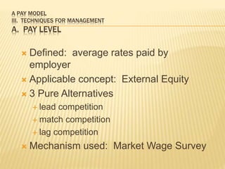A PAY MODEL
III. TECHNIQUES FOR MANAGEMENT
A. PAY LEVEL
 Defined: average rates paid by
employer
 Applicable concept: External Equity
 3 Pure Alternatives
 lead competition
 match competition
 lag competition
 Mechanism used: Market Wage Survey
 