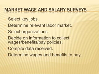 MARKET WAGE AND SALARY SURVEYS
 Select key jobs.
 Determine relevant labor market.
 Select organizations.
 Decide on information to collect:
wages/benefits/pay policies.
 Compile data received.
 Determine wages and benefits to pay.
 